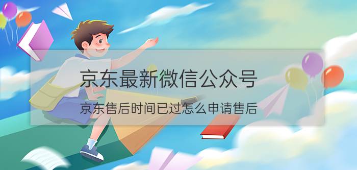 京东最新微信公众号 京东售后时间已过怎么申请售后？